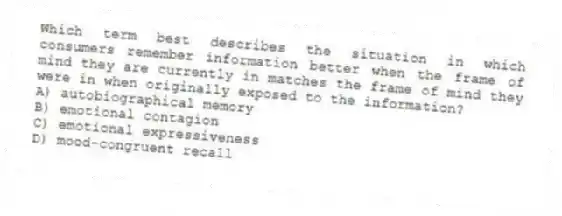Which term best describes the situation in which consumers remember information better when the frame of mind they are currently in matches the frame of mind they were in when originally exposed to the information?
A) autobiographical memory
B) emotional contagion
C) emotional expressiveness
D) mood-congruent recall