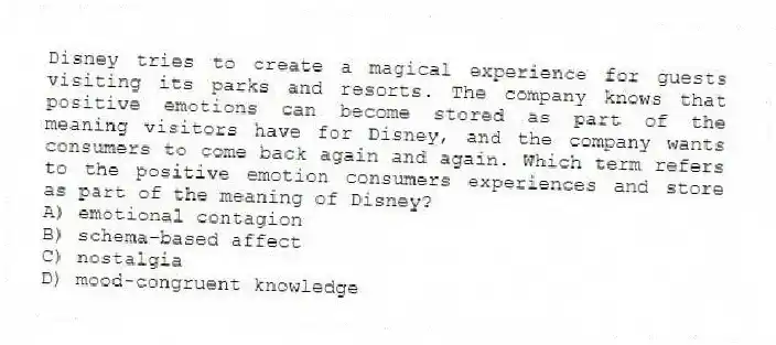 Disney tries to create a magical experience for guests visiting its parks and resorts. The company knows that positive emotions can become stored as part of the meaning visitors have for Disney, and the company wants consumers to come back again and again. Which term refers to the positive emotion consumers experiences and store as part of the meaning of Disney?
A) emotional contagion
B) schema-based affect
C) nostalgia
D) mood-congruent knowledge