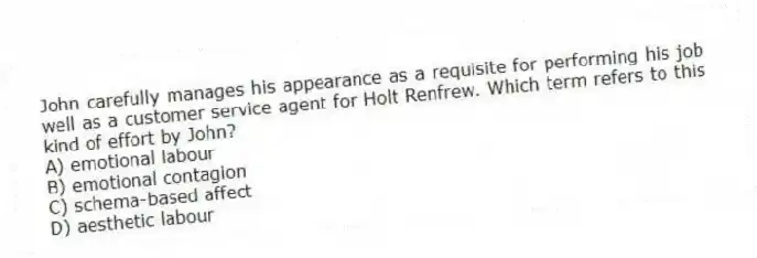 John carefully manages his appearance as a requisite for performing his job well as a customer service agent for Holt Renfrew. Which term refers to this kind of effort by John?
A) emotional labour
B) emotional contagion
C) schema-based affect
D) aesthetic labour
