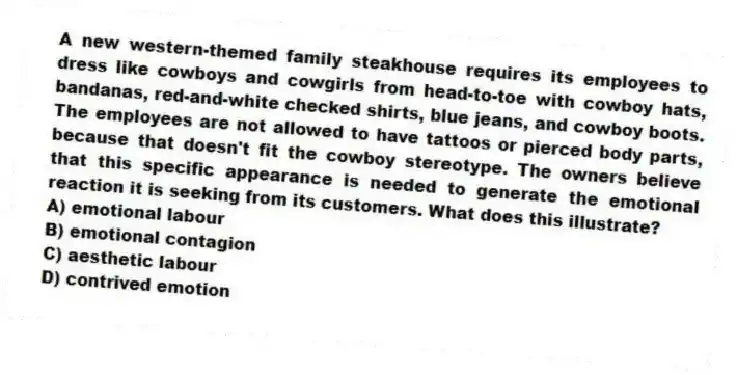 A new western-themed family steakhouse requires its employees to dress like cowboys and cowgirls from head-to-toe with cowboy hats, bandanas, red-and-white checked shirts, blue jeans, and cowboy boots. The employees are not allowed to have tattoos or pierced body parts, because that doesn't fit the cowboy stereotype. The owners believe that this specific appearance is needed to generate the emotional reaction it is seeking from its customers. What does this illustrate?
A) emotional labour
B) emotional contagion
C) aesthetic labour
D) contrived emotion