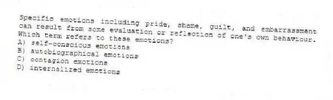 Specific emotions including pride, shame, guilt, and embarrassment can result from some evaluation or reflection of one's own behaviour. Which term refers to these emotions?
A) self-conscious emotions
B) autobiographical emotions
C) contagion emotions
D) internalized emotions