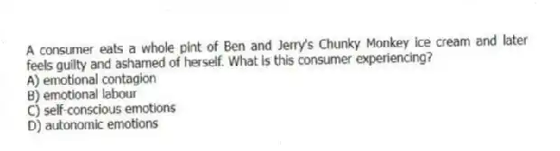 A consumer eats a whole pint of Ben and Jerry's Chunky Monkey ice cream and later feels guilty and ashamed of herself. What is this consumer experiencing?
A) emotional contagion
B) emotional labour
C) self-conscious emotions
D) autonomic emotions