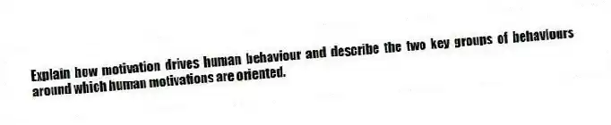 Explain how motivation drives human behaviour and describe the two key groups of behaviours around which human motivations are oriented.