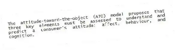The attitude-toward-the-object (ATO) model proposes that three key elements must be assessed to understand and predict a consumer's attitude: affect, behaviour, and cognition.