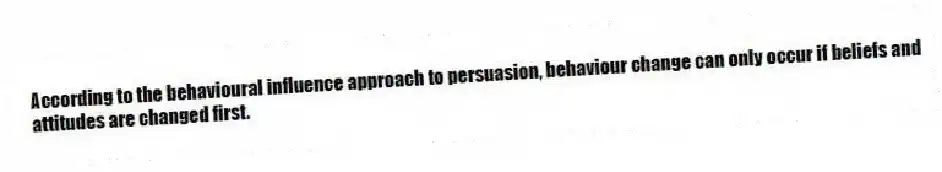 According to the behavioural influence approach to persuasion, behaviour change can only occur if beliefs and attitudes are changed first.