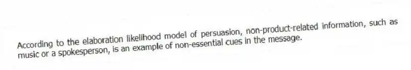 According to the elaboration likelihood model of persuasion, non-product-related information, such as music or a spokesperson, is an example of non-essential cues in the message.