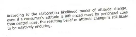 According to the elaboration likelihood model of attitude change, even if a consumer's attitude is influenced more by peripheral cues than central cues, the resulting belief or attitude change is still likely to be relatively enduring.