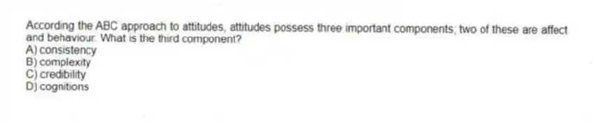 According the ABC approach to attitudes, attitudes possess three important components; two of these are affect and behaviour. What is the third component?
A) consistency
B) complexity
C) credibility
D) cognitions