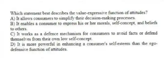 Which statement best describes the value-expressive function of attitudes?
A) It allows consumers to simplify their decision-making processes.
B) It enables a consumer to express his or her morals, self-concept, and beliefs to others.
C) It works as a defence mechanism for consumers to avoid facts or defend themselves from their own low self-concept.
D) It is more powerful in enhancing a consumer's self-esteem than the ego-defensive function of attitudes.