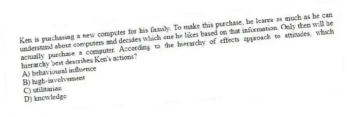 Ken is purchasing a new computer for his family. To make this purchase, he learns as much as he can understand about computers and decides which one he likes based on that information. Only then will he actually purchase a computer. According to the hierarchy of effects approach to attitudes, which hierarchy best describes Ken's actions?
A) behavioural influence
B) high-involvement
C) utilitarian
D) knowledge