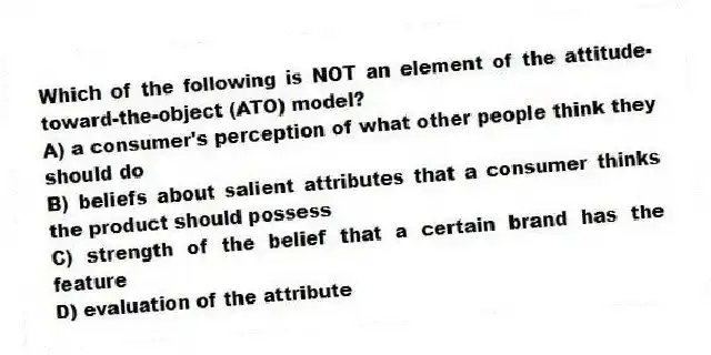 Which of the following is NOT an element of the attitude-toward-the-object (ATO) model?
A) a consumer's perception of what other people think they should do
B) beliefs about salient attributes that a consumer thinks the product should possess
C) strength of the belief that a certain brand has the feature
D) evaluation of the attribute