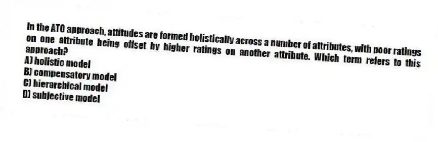 In the ATO approach, attitudes are formed holistically across a number of attributes, with poor ratings on one attribute being offset by higher ratings on another attribute. Which term refers to this approach?
A) holistic model
B) compensatory model
C) hierarchical model
D) subjective model