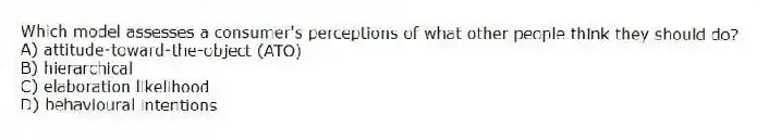 Which model assesses a consumer's perceptions of what other people think they should do?
A) attitude-toward-the-object (ATO)
B) hierarchical
C) elaboration likelihood
D) behavioural intentions