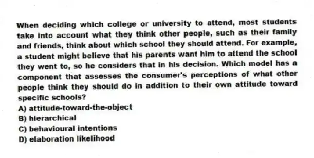 When deciding which college or university to attend, most students take into account what they think other people, such as their family and friends, think about which school they should attend. For example, a student might believe that his parents want him to attend the school they went to, so he considers that in his decision. Which model has a component that assesses the consumer's perceptions of what other people think they should do in addition to their own attitude toward specific schools?
A) attitude-toward-the-object
B) hierarchical
C) behavioural intentions
D) elaboration likelihood
