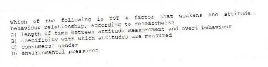Which of the following is NOT a factor that weakens the attitude-behaviour relationship, according to researchers?
A) length of time between attitude measurement and overt behaviour
B) specificity with which attitudes are measured
C) consumers' gender
D) environmental pressures