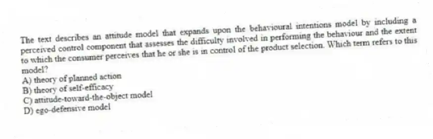 The text describes an attitude model that expands upon the behavioural intentions model by including a perceived control component that assesses the difficulty involved in performing the behaviour and the extent to which the consumer perceives that he or she is in control of the product selection. Which term refers to this model?
A) theory of planned action
B) theory of self-efficacy
C) attitude-toward-the-object model
D) ego-defensive model