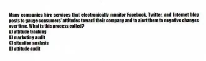 Many companies hire services that electronically monitor Facebook, Twitter, and Internet blog posts to gauge consumers' attitudes toward their company and to alert them to negative changes over time. What is this process called?
A) attitude tracking
B) marketing audit
C) situation analysis
D) attitude audit