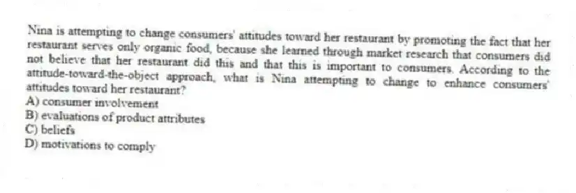 Nina is attempting to change consumers' attitudes toward her restaurant by promoting the fact that her restaurant serves only organic food, because she learned through market research that consumers did not believe that her restaurant did this and that this is important to consumers. According to the attitude-toward-the-object approach, what is Nina attempting to change to enhance consumers' attitudes toward her restaurant?
A) consumer involvement
B) evaluations of product attributes
C) beliefs
D) motivations to comply