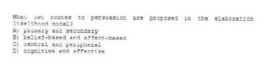 What two routes to persuasion are proposed in the elaboration likelihood model?
A) primary and secondary
B) belief-based and affect-based
C) central and peripheral
D) cognitive and affective