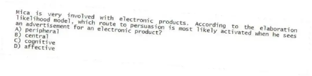 Mica is very involved with electronic products. According to the elaboration likelihood model, which route to persuasion is most likely activated when he sees an advertisement for an electronic product?
A) peripheral
B) central
C) cognitive
D) affective