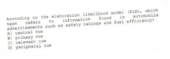 According to the elaboration likelihood model (ELM), which term refers to information found in automobile advertisements such as safety ratings and fuel efficiency?
A) central cue
B) primary cue
C) relevant cue
D) peripheral cue