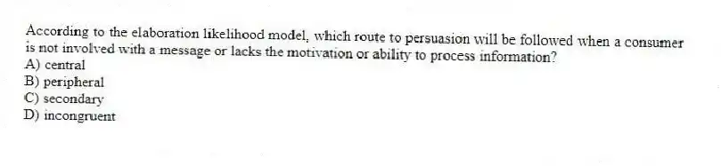 According to the elaboration likelihood model, which route to persuasion will be followed when a consumer is not involved with a message or lacks the motivation or ability to process information?
A) central
B) peripheral
C) secondary
D) incongruent