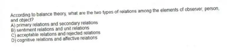 According to balance theory, what are the two types of relations among the elements of observer, person, and object?
A) primary relations and secondary relations
B) sentiment relations and unit relations
C) acceptable relations and rejected relations
D) cognitive relations and affective relations