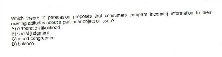 Which theory of persuasion proposes that consumers compare incoming information to their existing attitudes about a particular object or issue?
A) elaboration likelihood
B) social judgment
C) mood-congruence
D) balance
