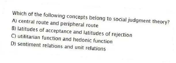 Which of the following concepts belong to social judgment theory?
A) central route and peripheral route
B) latitudes of acceptance and latitudes of rejection
C) utilitarian function and hedonic function
D) sentiment relations and unit relations