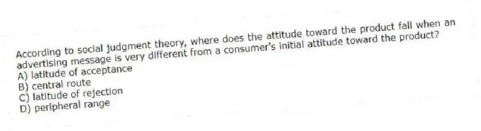 According to social judgment theory, where does the attitude toward the product fall when an advertising message is very different from a consumer's initial attitude toward the product?
A) latitude of acceptance
B) central route
C) latitude of rejection
D) peripheral range