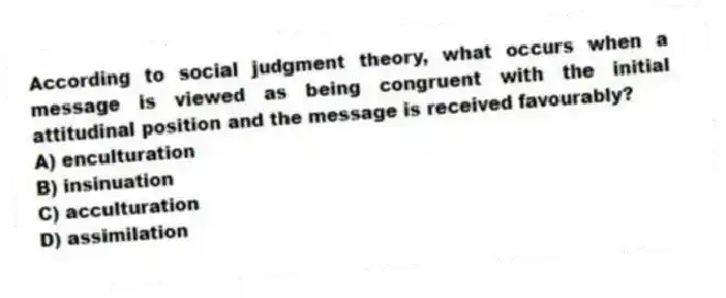 According to social judgment theory, what occurs when a message is viewed as being congruent with the initial attitudinal position and the message is received favourably?
A) enculturation
B) insinuation
C) acculturation
D) assimilation