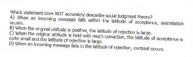 Which statement does NOT accurately descsribe social judgment theory?
A) When an incoming message falls within the latitude of acceptance, assimilation occurs.
B) When the original attitude is positive, the latitude of rejection is large.
C) When the original attitude is held with much conviction, the latitude of acceptance is quite small and the latitude of rejection is large.
D) When an incoming message falls in the latitude of rejection, contrast occurs.