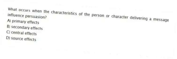 What occurs when the characteristics of the person or character delivering a message influence persuasion?
A) primary effects
B) secondary effects
C) central effects
D) source effects