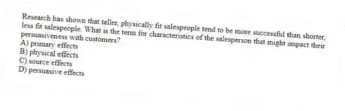 Research has shown that taller, physically fit salespeople tend to be more successful than shorter, less fit salespeople. What is the term for characteristics of the salesperson that might impact their persuasiveness with customers?
A) primary effects
B) physical effects
C) source effects
D) persuasive effects