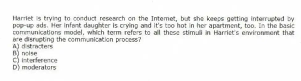 Harriet is trying to conduct research on the Internet, but she keeps getting interrupted by pop-up ads. Her infant daughter is crying and it's too hot in her apartment, too. In the basic communications model, which term refers to all these stimuli in Harriet's environment that are disrupting the communication process?
A) distracters
B) noise
C) interference
D) moderators
