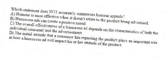 Which statement does NOT accurately summarize humour appeals?
A) Humour is most effective when it doesn't relate to the product being advertised.
B) Humorous ads can create a positive mood.
C) The overall effectiveness of a humorous ad depends on the characteristics of both the individual consumer and the advertisement.
D) The initial attitude that a consumer has regarding the product plays an important role in how a humorous ad will impact his or her attitude of the product.