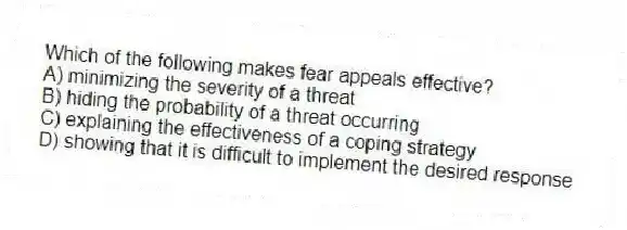 Which of the following makes fear appeals effective?
A) minimizing the severity of a threat
B) hiding the probability of a threat occurring
C) explaining the effectiveness of a coping strategy
D) showing that it is difficult to implement the desired response