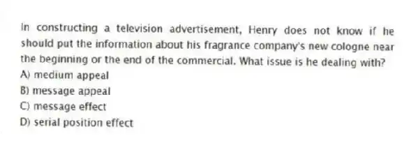 In constructing a television advertisement, Henry does not know if he should put the information about his fragrance company's new cologne near the beginning or the end of the commercial. What issue is he dealing with?
A) medium appeal
B) message appeal
C) message effect
D) serial position effect