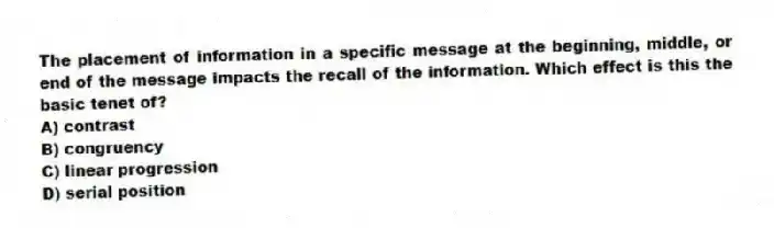The placement of information in a specific message at the beginning, middle, or end of the message impacts the recall of the information. Which effect is this the basic tenet of?
A) contrast
B) congruency
C) linear progression
D) serial position