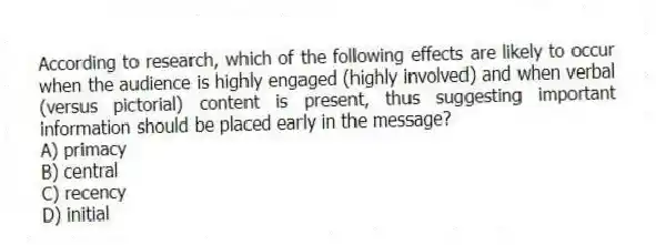 According to research, which of the following effects are likely to occur when the audience is highly engaged (highly involved) and when verbal (versus pictorial) content is present, thus suggesting important information should be placed early in the message?
A) primacy
B) central
C) recency
D) initial