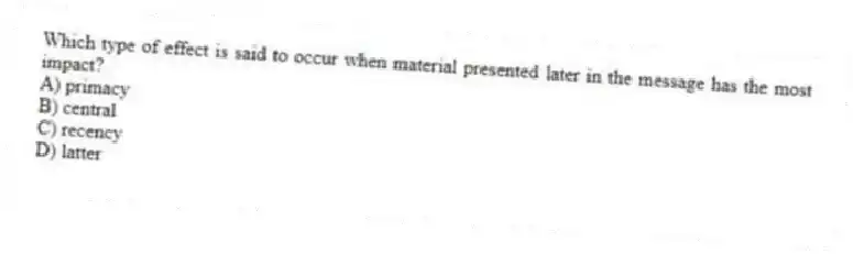 Which type of effect is said to occur when material presented later in the message has the most impact?
A) primacy
B) central
C) recency
D) latter