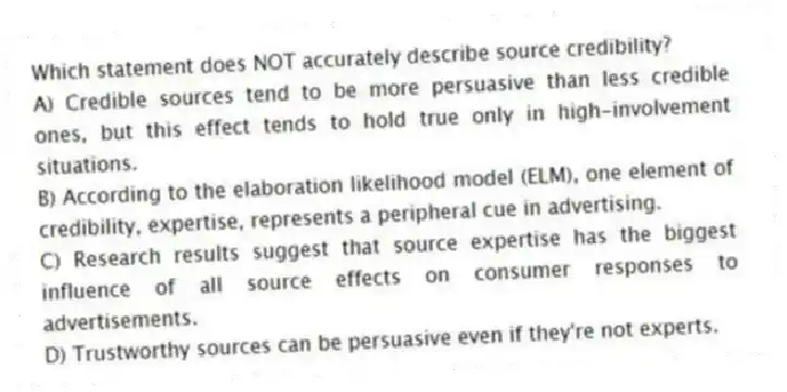 Which statement does NOT accurately describe source credibility?
A) Credible sources tend to be more persuasive than less credible ones, but this effect tends to hold true only in high-involvement situations.
B) According to the elaboration likelihood model (ELM), one element of credibility, expertise, represents a peripheral cue in advertising.
C) Research results suggest that source expertise has the biggest influence of all source effects on consumer responses to advertisements.
D) Trustworthy sources can be persuasive even if they're not experts.