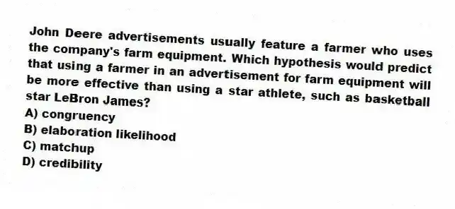 John Deere advertisements usually feature a farmer who uses the company's farm equipment. Which hypothesis would predict that using a farmer in an advertisement for farm equipment will be more effective than using a star athlete, such as basketball star LeBron James?
A) congruency
B) elaboration likelihood
C) matchup
D) credibility