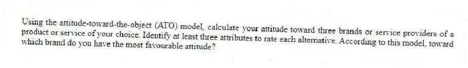 Using the attitude-toward-the-object (ATO) model, calculate your attitude toward three brands or service providers of a product or service of your choice. Identify at least three attributes to rate each alternative. According to this model, toward which brand do you have the most favourable attitude?
