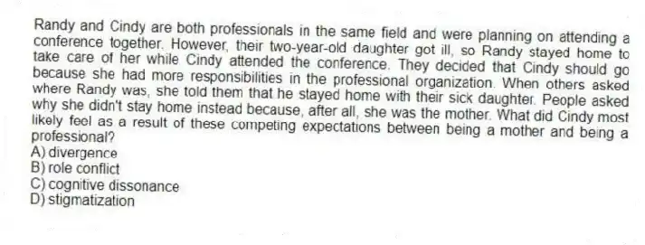 Randy and Cindy are both professionals in the same field and were planning on attending a conference together. However, their two-year-old daughter got ill, so Randy stayed home to take care of her while Cindy attended the conference. They decided that Cindy should go because she had more responsibilities in the professional organization. When others asked where Randy was, she told them that he stayed home with their sick daughter. People asked why she didn't stay home instead because, after all, she was the mother. What did Cindy most likely feel as a result of these competing expectations between being a mother and being a professional?
A) divergence
B) role conflict
C) cognitive dissonance
D) stigmatization