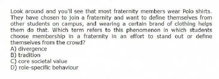 Look around and you'll see that most fraternity members wear Polo shirts. They have chosen to join a fraternity and want to define themselves from other students on campus, and wearing a certain brand of clothing helps them do that. Which term refers to this phenomenon in which students choose membership in a fraternity in an effort to stand out or define themselves from the crowd?
A) divergence
B) tradition
C) core societal value
D) role-specific behaviour