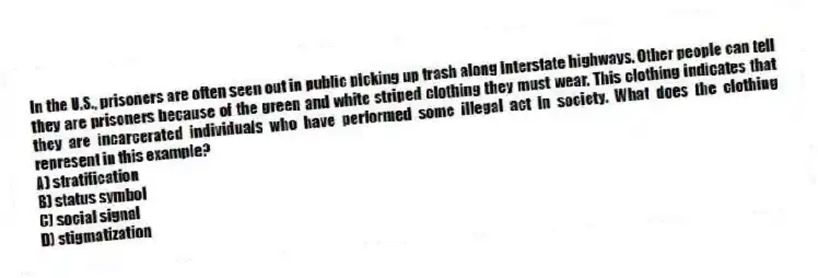 In the U.S., prisoners are often seen out in public picking up trash along interstate highways. Other people can tell they are prisoners because of the green and white striped clothing they must wear. This clothing indicates that they are incarcerated individuals who have performed some illegal act in society. What does the clothing represent in this example?
A) stratification
B) status symbol
C) social signal
D) stigmatization