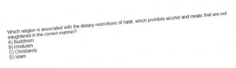 Which religion is associated with the dietary restrictions of halal, which prohibits alcohol and meats that are not slaughtered in the correct manner?
A) Buddhism
B) Hinduism
C) Christianity
D) Islam
