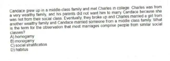 Candace grew up in a middle-class family and met Charles in college. Charles was from a very wealthy family, and his parents did not want him to marry Candace because she was not from their social class. Eventually, they broke up and Charles married a girl from another wealthy family and Candace married someone from a middle class family. What is the term for the observation that most marriages comprise people from similar social classes?
A) homogamy
B) monogamy
C) social stratification
D) habitus