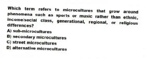 Which term refers to microcultures that grow around phenomena such as sports or music rather than ethnic, income/social class, generational, regional, or religious differences?
A) sub-microcultures
B) secondary microcultures
C) street microcultures
D) alternative microcultures